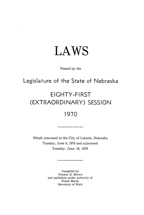handle is hein.ssl/ssne0081 and id is 1 raw text is: LAWS
Passed by the
Legislature of the State of Nebraska
EIGHTY-FI RST
(EXTRAORDINARY) SESSION
1970

Which convened in the City of Lincoln, Nebraska
Tuesday, June 9, 1970 and adjourned
Tuesday, June 16, 1970

Compiled by
Vincent D. Brown
and published under authority of
Frank Marsh
Secretary of State


