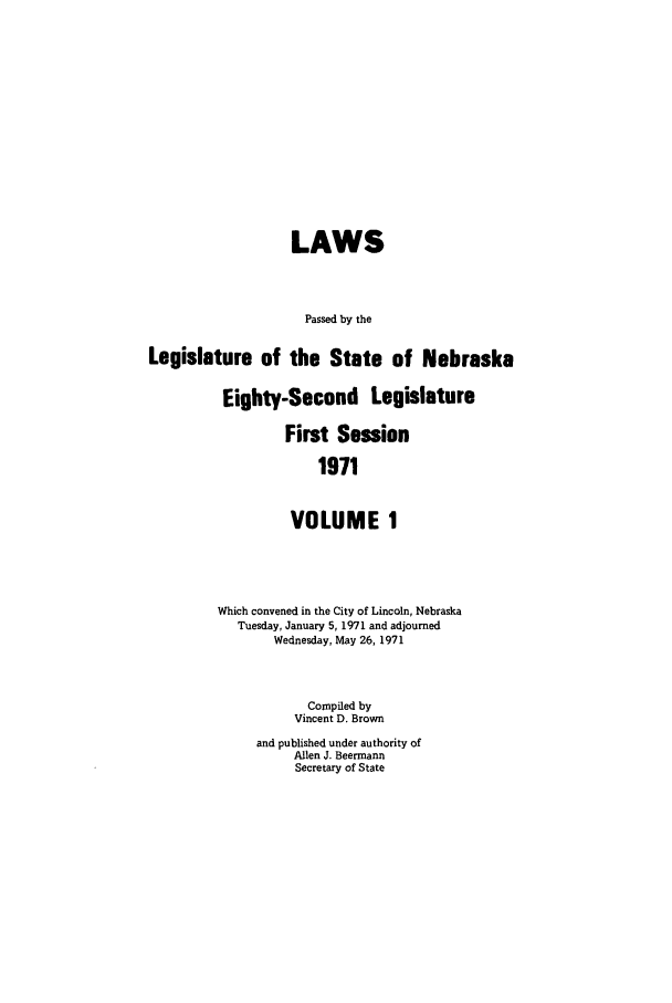 handle is hein.ssl/ssne0082 and id is 1 raw text is: LAWS
Passed by the
Legislature of the State of Nebraska
Eighty-Second Legislature
First Session
1971
VOLUME 1

Which convened in the City of Lincoln, Nebraska
Tuesday, January 5, 1971 and adjourned
Wednesday, May 26, 1971
Compiled by
Vincent D. Brown
and published under authority of
Allen J. Beermann
Secretary of State


