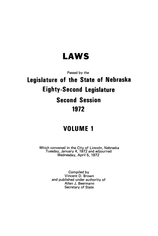 handle is hein.ssl/ssne0083 and id is 1 raw text is: LAWS
Passed by the
Legislature of the State of Nebraska
Eighty-Second Legislature
Second Session
1972
VOLUME 1
Which convened in the City of Lincoln, Nebraska
Tuesday, January 4, 1972 and adjourned
Wednesday, April 5, 1972
Compiled by
Vincent D. Brown
and published under authority of
Allen J. Beermann
Secretary of State


