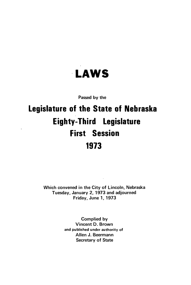 handle is hein.ssl/ssne0084 and id is 1 raw text is: LAWS
Passed by the
Legislature of the State of Nebraska
Eighty-Third Legislature
First Session
1973
Which convened in the City of Lincoln, Nebraska
Tuesday, January 2, 1973 and adjourned
Friday, June 1, 1973

Complied by
Vincent D. Brown
and published under authority of
Allen J. Beermann
Secretary of State


