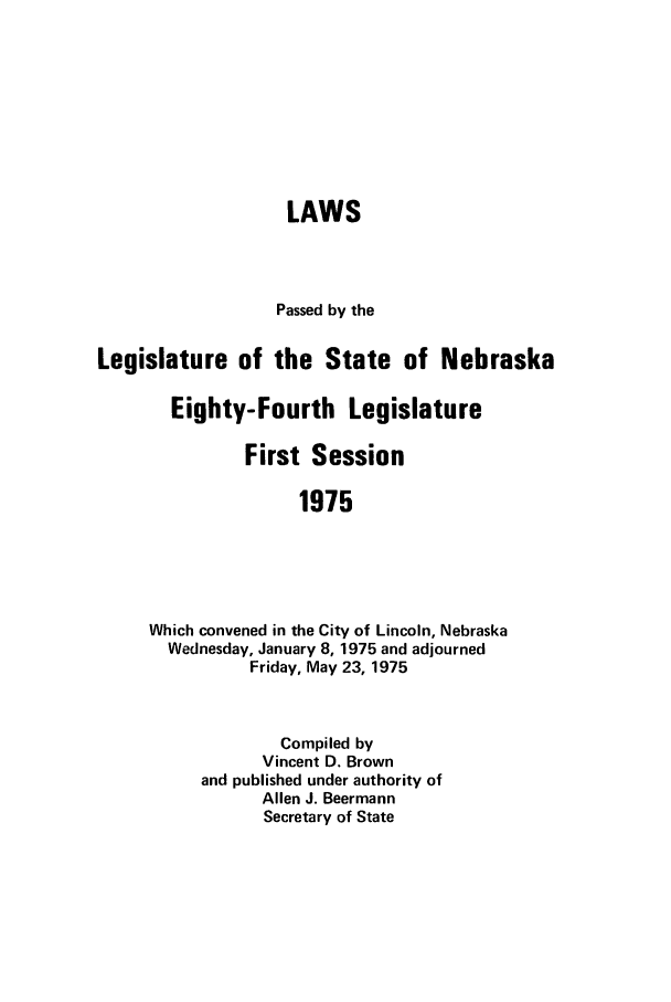 handle is hein.ssl/ssne0086 and id is 1 raw text is: LAWS
Passed by the
Legislature of the State of Nebraska
Eighty-Fourth Legislature
First Session
1975
Which convened in the City of Lincoln, Nebraska
Wednesday, January 8, 1975 and adjourned
Friday, May 23, 1975

Compiled by
Vincent D. Brown
and published under authority of
Allen J. Beermann
Secretary of State


