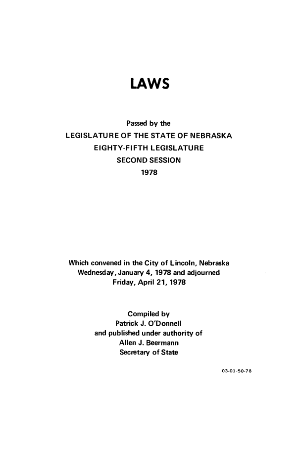 handle is hein.ssl/ssne0090 and id is 1 raw text is: LAWS
Passed by the
LEGISLATURE OF THE STATE OF NEBRASKA
EIGHTY-FIFTH LEGISLATURE
SECOND SESSION
1978
Which convened in the City of Lincoln, Nebraska
Wednesday, January 4, 1978 and adjourned
Friday, April 21, 1978
Compiled by
Patrick J. O'Donnell
and published under authority of
Allen J. Beermann
Secretary of State

03-01-50-78


