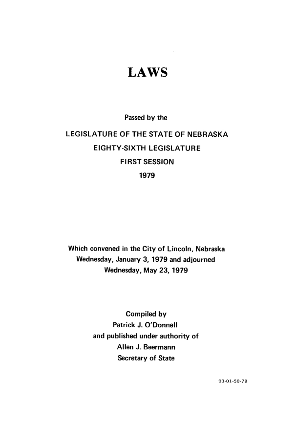 handle is hein.ssl/ssne0092 and id is 1 raw text is: LAWS
Passed by the
LEGISLATURE OF THE STATE OF NEBRASKA
EIGHTY-SIXTH LEGISLATURE
FIRST SESSION
1979
Which convened in the City of Lincoln, Nebraska
Wednesday, January 3, 1979 and adjourned
Wednesday, May 23, 1979

Compiled by
Patrick J. O'Donnell
and published under authority of
Allen J. Beermann
Secretary of State

03-01-50-79


