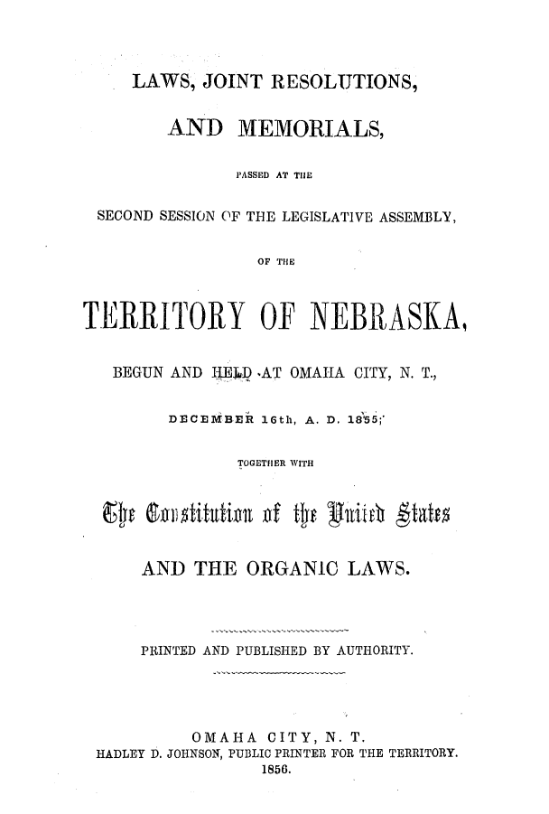 handle is hein.ssl/ssne0094 and id is 1 raw text is: LAWS, JOINT RESOLUTIONS,
AND MEMORIALS,
PASSED AT THE
SECOND SESSION OF THE LEGISLATIVE ASSEMBLY,
OF THE
TERRITORY OF NEBRASKA,
BEGUN AND IJEJ() ,AT OMAHA CITY, N. T.,
DECEMBER 16th, A. D, 18355;'
TOGETHER WITH
AND THE ORGANIC LAWS.
PRINTED AND PUBLISHED BY AUTHORITY.
OMAHA CITY, N. T.
HADLEY D. JOHNSON, PUBLIC PRINTER FOR THE TERRITORY.
1856.


