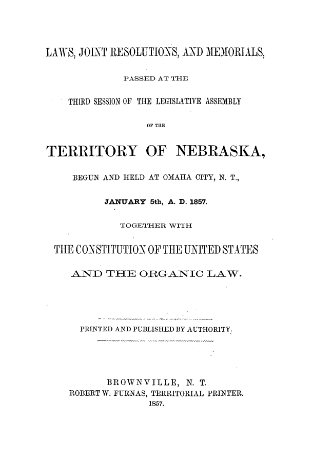 handle is hein.ssl/ssne0095 and id is 1 raw text is: LAWS, JOINT RESOLUTIONS, AND MEMORIALS,
PASSED AT THE
THIRD SESSION OF THE LEGISLATIVE ASSEMBLY
OF TIIE
TERRITORY OF NEBRASKA,
BEGUN AND HELD AT OMAHA CITY, N. T.,
JANUARY 5th, A. D. 1857.
TOGETHER WITH
THE CONSTITUTION OF THE UNITED STATES
AND THE OIRGANIC LAW.
PRINTED AND PUBLISHED BY AUTHORITY.
BROWNVILLE, N. T.
ROBERT W. FURNAS, TERRITORIAL PRINTER.
1857.


