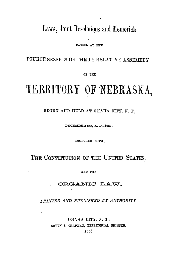 handle is hein.ssl/ssne0096 and id is 1 raw text is: Laws, Joint Resolutions and Memorials
PASSED AT THE
FOURTI SESSION OF THE LEGISLATIVE ASSEMBLY
OF THE
TERRITORY OF NEBRASKA,
BEGUN AHD HELD AT OMAHA CITY, N. T.,
DECEMBER 8th. A. D.. 1857.
TOGETHER WITH,
THE CONSTITUTION OF THE UNITED STATES,
AND THE
Q RG-Al\TIC LAWH..
P-RINTED AND PUBLISHED BY AUTHORITY
OMAHA CITY, N. T.:
EDWIN S. CHAPUAN, TERRITORIAL PRINTER.
1858.


