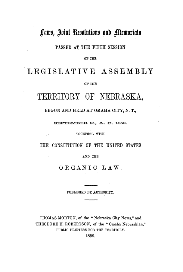 handle is hein.ssl/ssne0097 and id is 1 raw text is: fats, joint ieotlutions anb i1ruorials

PASSED AT THE FIFTH SESSION
OF THE

LEGISLATIVE

ASSEMBLY

OF THE

TERRITORY

OF NEBRASKA,

BEGUN AND HELD AT OMAHA CITY, N. T.,
SEPTE1VBER, 21, .A.. D. 1858.
TOGETHER WITH
THE CONSTITUTION OF THE UNITED STATES
AND THE
ORGANIC LAW.

PUBLISHED BY, AUTHORITY.
THOMAS MORTON, of the  Nebraska City News, and
THEODORE H. ROBERTSON, of the  Omaha Nebraskian,
PUBLIC PRINTERS FOR THE TERRITORY.
1859.



