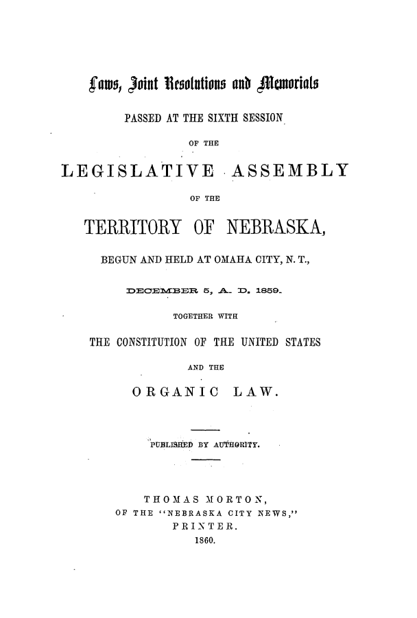 handle is hein.ssl/ssne0098 and id is 1 raw text is: fates, ofint 'Resolutions ant 41tatoriats
PASSED AT THE SIXTH SESSION
OF THE
LEGISLATIVE ASSEMBLY
OF THE

TERRITORY

OF NEBRASKA,

BEGUN AND HELD AT OMAHA CITY, N. T.,
DECE1EER 5, .A.. D. 1859.
TOGETHER WITH
THE CONSTITUTION OF THE UNITED STATES
AND THE

ORGANIC

LAW.

PUBLISHED BY AUTHORITY,
THOMAS MORTON,
OF THE NEBRASKA CITY NEWS,
PRINTER.
1860.


