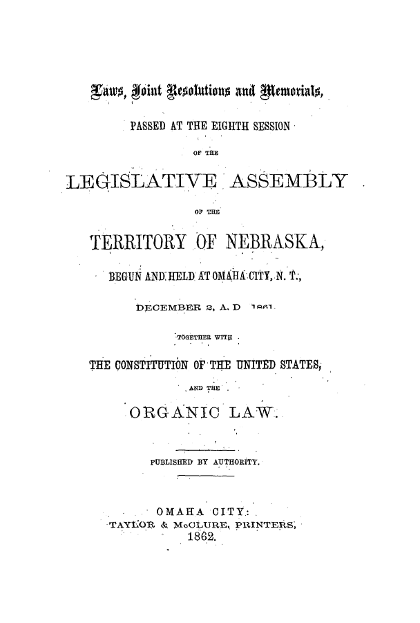 handle is hein.ssl/ssne0100 and id is 1 raw text is: XA~  oint touonanpmilt
PASSED AT THE EIGHTH SESSION
OF TE
LEGISLATIVE ASSEMBLY
OF THE
TERRITORY OF NEBRASKA,
BEGUN ANY HELl AT OMAA CITY, N. '1':,
DECEMBER 2, A. D 1 81
TOGETHER WITS .
THE CONSTITUTI10 OF THE UNITED STATES,
ND TiE
ORGANIC LAW.
PUBLISHED BY AUTHORITY.
OMAILA CITY.: .
TAYEOV. S McCLURE, PRINTERS,
1862.


