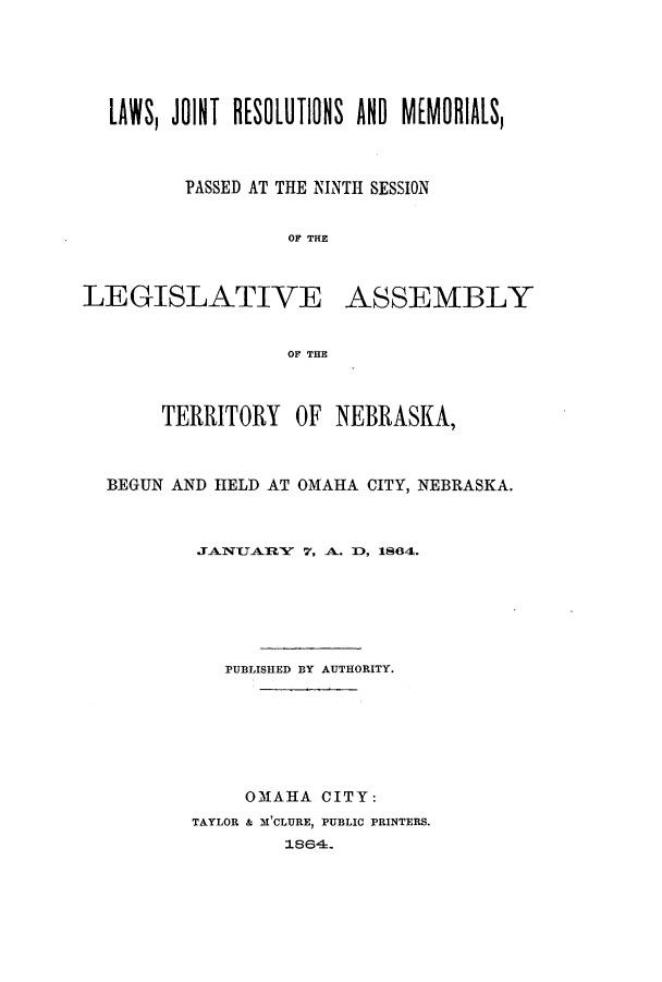 handle is hein.ssl/ssne0101 and id is 1 raw text is: LAWS, JOINT R[SOLUTIONS AND MEMORIALS,
PASSED AT THE NINTH SESSION
OF THE
LEGISLATIVE ASSEMBLY
OF THE
TERRITORY OF NEBRASKA,
BEGUN AND HELD AT OMAHA CITY, NEBRASKA.
JANUARY 7, A. ID, 1864.
PUBLISHED BY AUTHORITY.
OMAHA CITY:
TAYLOR & M'CLURE, PUBLIC PRINTERS.
1864.


