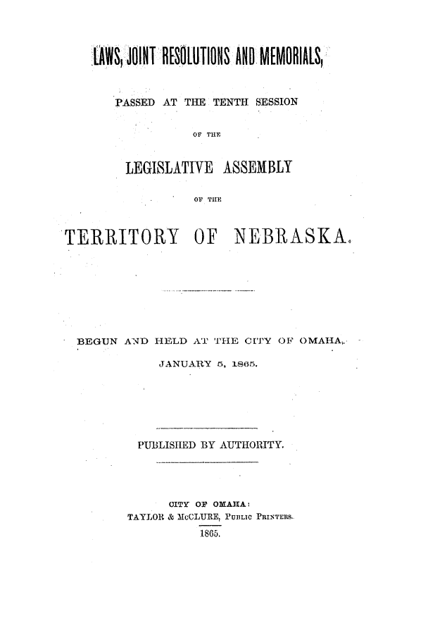 handle is hein.ssl/ssne0102 and id is 1 raw text is: LAWSI JOIsliTIIOHS ANDM[MOBIA[S,
PASSED AT THE TENTH SESSION
OF THE
LEGISLATIVE ASSEMBLY
OF THE

TERRITORY OF NEBRASKA.
BEGUN AND HELD AT THE CITY OF OMAHA,
JANUARY r, isc5.
PUBLISHED BY AUTHORITY.
CITY OF OMAHA:
TAYLOR & McCLURE, PU3LIC PRINTERS.
1865.



