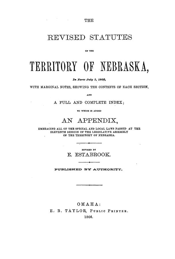 handle is hein.ssl/ssne0103 and id is 1 raw text is: THE

REVISED STATUTES
OF THE
TERRITORY OF NEBRASKA,
In Force didU 1, 186p,
WITH MARGINAL NOTES, SHOWING THE CONTENTS OF EACH SECTION,
AND
A FULL AND COMPLETE INDEX;
TO WHICH IS ADDED
AN APPENDIX,
EMBRACING ALL OF THE SPECIAL AND LOCAL LAWS PASSED AT THE
ELEVENTH SESSION OF THE LEGISLATIVE ASSEMBLY
OF THE TERRITORY OF NEBRASKA.
REVISED BY
E. ESTABROOK.
PTIBlLISHElD BY A.TTHORI.TY.
OMAHA:
E. B. TAYLOR, PUBLIC PRINTER.
1866.


