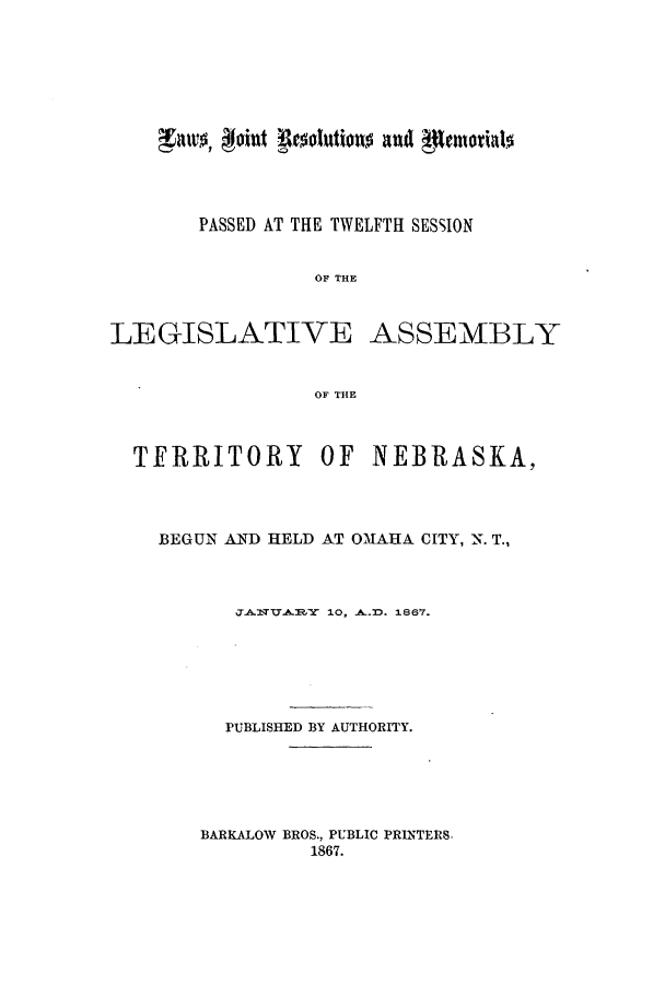 handle is hein.ssl/ssne0104 and id is 1 raw text is: aws, oin't Resolutiono and gentorialo
PASSED AT THE TWELFTH SESSION
OF THE
LEGISLATIVE ASSEMBLY
OF THE
TERRITORY OF NEBRASKA,
BEGUN AND HELD AT OMAHA CITY, N. T.,
PUBLISHEY 10THO1867.
PUBLISHED BY AUTHORITY.

BARKALOW BROS., PUBLIC PRINTERS.
1867.


