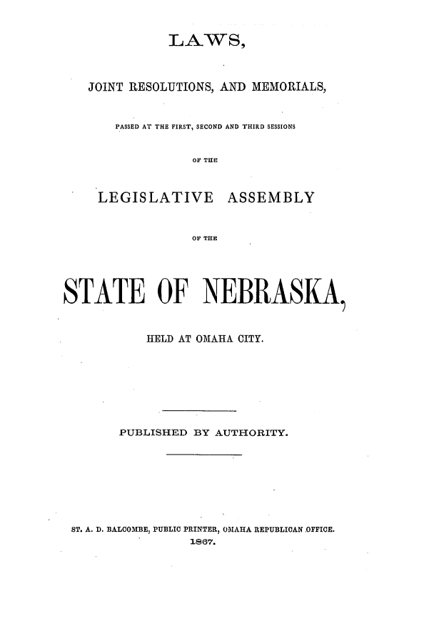 handle is hein.ssl/ssne0105 and id is 1 raw text is: LAWS,

JOINT RESOLUTIONS, AND MEMORIALS,
PASSED AT THE FIRST, SECOND AND THIRD SESSIONS
OF THE
LEGISLATIVE ASSEMBLY
OF THE
STATE OF NEBRASKA
HELD AT OMAHA CITY.
PUBLISHED BY AUTHORITY.

ST. A. D. BALCOMBE, PUBLIC PRINTER, OMAHA REPUBLICAN OFFICE.
1867.


