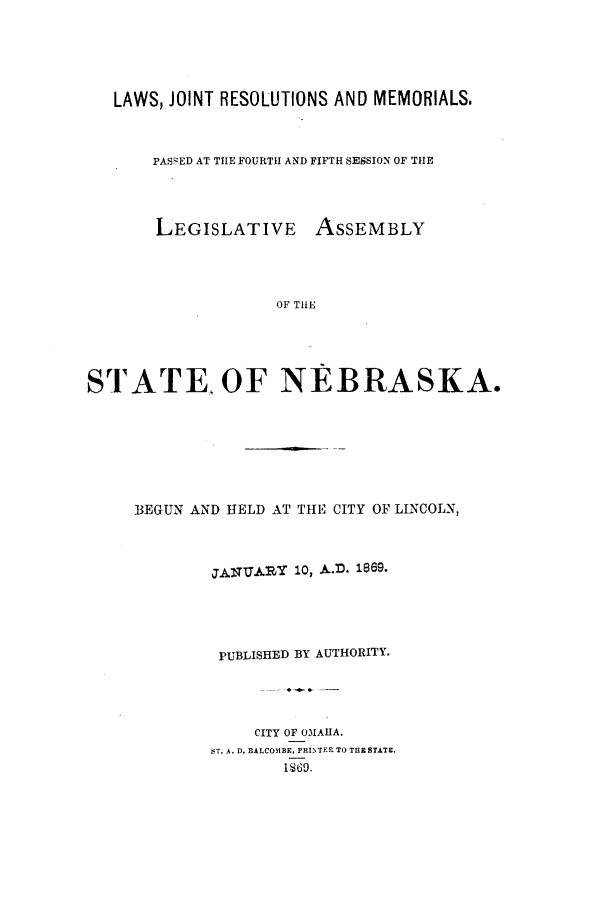handle is hein.ssl/ssne0107 and id is 1 raw text is: LAWS, JOINT RESOLUTIONS AND MEMORIALS.
PASCED AT THE FOURTH AND FIFTH SESSION OF THE
LEGISLATIVE ASSEMBLY
OF THE
STATE. OF NEBRASKA.

BEGUN AND HELD AT THE CITY OF LINCOLN,
JANUARY 10, A.D. 1869.
PUBLISHED BY AUTHORITY.
CITY OF OMAHA.
ST. A. D. BALCOMBE, FRINTEP. TO THE STATE.
1869.


