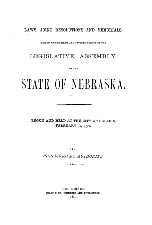 handle is hein.ssl/ssne0108 and id is 1 raw text is: LAWS, JOINT RESOLUTIONS AND MEMORIALS.
'PASSED AT THE SIXTH AND SEVENTH SESSION OF THE
LEGISLATIVE ASSEMBLY
OF THE
STATE OF NEBRASKA.
BEGUN AND HELD AT THE CITY OF LINCOLN,
FEBRUARY 17, 1870.
PUBLISHED BY A UTHORITY
DES MOINES:
MILLS & CO., PRITERS AND PUBLISHERS.
1871.


