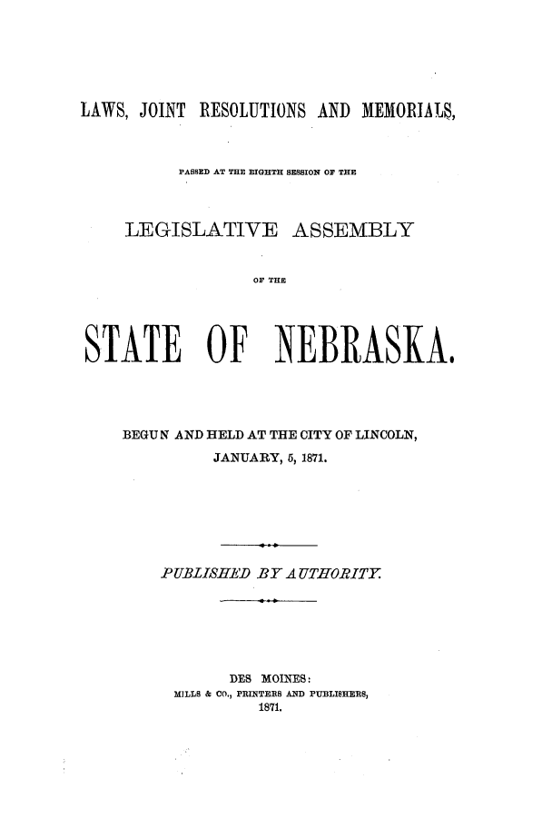 handle is hein.ssl/ssne0109 and id is 1 raw text is: LAWS, JOINT RESOLUTIONS AND MEMORIALS,
PASSED AT THE EIGHTH SESSION OF THE
LEGISLATIVE ASSEMBLY
OF THE
STATE OF NEBRASKA$

BEGUN AND HELD AT THE CITY OF LINCOLN,
JANUARY, 5, 1871.
PUBLISHED BY AUTHORITY
DES MOINES:
MILLS & CO., PRINTEES AND PUBLISHERS,
1871.


