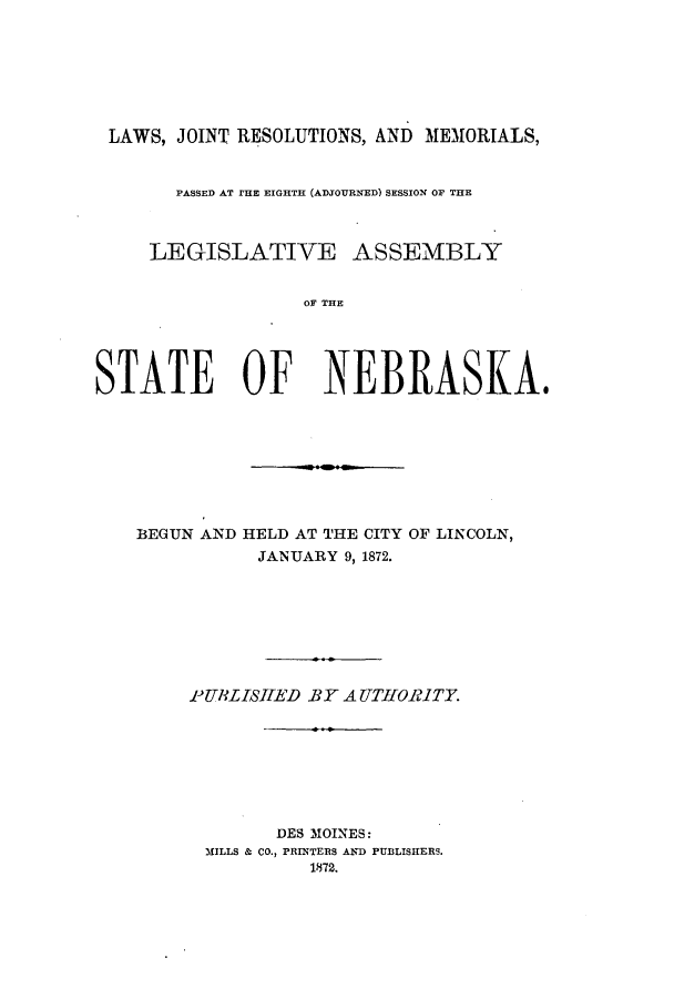 handle is hein.ssl/ssne0110 and id is 1 raw text is: LAWS, JOINT RESOLUTIONS, AND MEMORIALS,
PASSED AT 1'HE EIGHTH (ADJOURNED) SESSION OF THE
LEGISLATIVE ASSEMBLY
OF THE
STATE OF NEBRASKA.
BEGUN AND HELD AT THE CITY OF LINCOLN,
JANUARY 9, 1872.
-PUHLISHED BY A UTHORITY.
DES MOINES:
MILLS & CO., PRINTERS AND PUBLISHERS.
1872.


