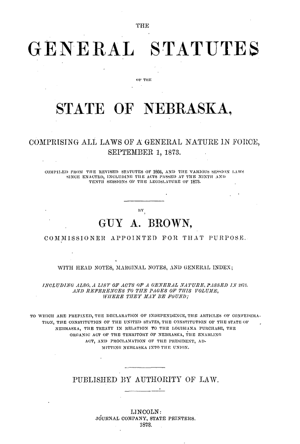 handle is hein.ssl/ssne0111 and id is 1 raw text is: TrHE

GENERAL STATUTES
STATE OF NEBRASKA,
COMPRISING ALL LAWS OF A GENERAL NATURE IN FORCE,
SEPTEMBER 1, 1873.
COMPILED FitoM THE REVISED STATUTES OF 1866, AND THE VARIOUS SESSION lA1'S
SINCE ENACTED, INCLUDING TillE ACTS PASSED AT TIE NINTH ANI)
TENTH SESSIONS OF THE LEGISI.ATURE OF 1873.
hy
GUY A. BROWN,
COMMISSIONER         APPOINTE) FOR THAT PURPOSE.
WITH HEAD NOTES, MARGINAL NOTES, AND GENE1AL INDEX;
IVGLUDING ALSO, A LIST OF ACTS OF A GENERAL NATURE, PASSED 1V 1..
AND REFERENCES TO TILE PAGES OF THIS VOLUME,
IVIIERE THEY MAY BE FOUND;
TO WIIICII ARE PREFIXED, THE iDECLARATION OF INDEPENDENCE, THE ARTICLES OF CONFEDEHA-
TION, THE CONSTITUTION OF THE UNITED STATES, THE CONSTITUTION OF THE STATE OF
NEBRASKA, TIE TREATY IN RELATION TO THE LOUISIANA PURCHASE, THE
ORGANIC ACT OF THE TERRITORY OF NEBRASKA, TIlE ENABLING
ACT, AND PROCLAMATION OF THE PRESIDENT, AD-
11ITTING NEBRASKA INTO TilE UNION.
PUPLISIED BY AUTHOITY OF LAW.
LINCOLN:
JOURNAL COMPANY, STATE PRINTERS.
1873.


