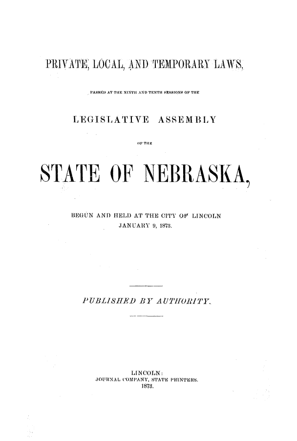 handle is hein.ssl/ssne0112 and id is 1 raw text is: PRIVATE LOCAL, AND TEMPORARY LAWS?
PASE) AT TiHE NINTH AND TENTH SESSIONS OF THE
LEGISLATIVE        ASSEMBLY
oP Tit V
STATE OF NEBRASKA
BEGUN AND HELD AT THE CITY O4 LINCOLN
JANUARY 9, 1873.
PUBLISHED BY AUOIWIIITY.
LINCOLN:
JOtRNAL C'OMPANY, STA''E PllNTEURS.
1873.


