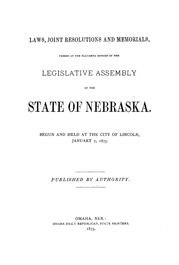 handle is hein.ssl/ssne0113 and id is 1 raw text is: LAWS, JOINT RESOLUTIONS AND MEMORIALS,
PASSED AT THE ELEVENTH SESSION OF THE
LEGISLATIVE ASSEMBLY
OF THE
STATE OF NEBRASKA,

BEGUN AND HELD AT THE CITY OF LINCOLN,
JANUARY 7, 1875-
PUBLISHED BY AUTHORITY.
OMAHA, NEB.:
OMAHA DAILY REPUBLICAN, STATE PRINTERS.
1875*


