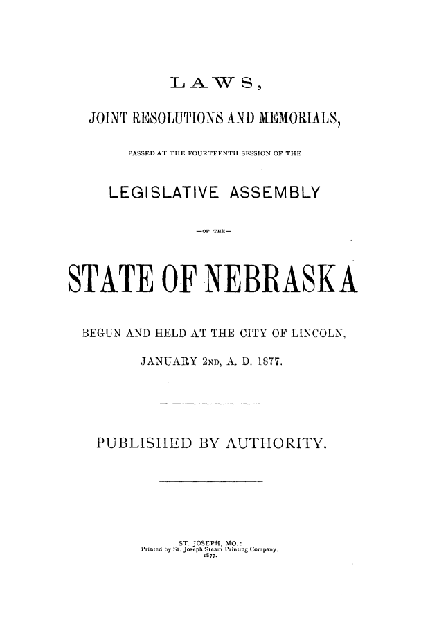 handle is hein.ssl/ssne0114 and id is 1 raw text is: LAW S,

JOINT RESOLUTIONS AND MEMORIALS,
PASSED AT THE FOURTEENTH SESSION OF THE
LEGISLATIVE ASSEMBLY
-OF THE-
STATE OF NEBRASKA
BEGUN AND HELD AT THE CITY OF LINCOLN,
JANUARY 2ND, A. D. 1877.
PUBLISHED BY AUTHORITY.

ST. JOSEPH, MO.:
Printed by St. Joseph Steam Printing Company.
1877.



