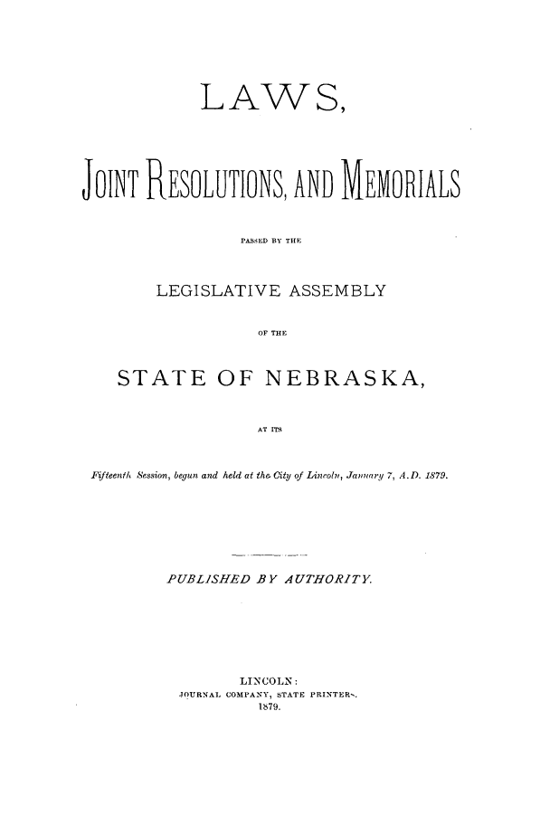 handle is hein.ssl/ssne0115 and id is 1 raw text is: LAWS,
JOINT RESOLUTIONS, AND MEVORIALS
PASSED BY THlE
LEGISLATIVE ASSEMBLY
OF THE
STATE OF NEBRASKA,
AT ITy
.Fifteenth Session, begun and held ait the, City of Lincoln, January 7, A.D. 1879.

PUBLISHED BY AUTHORITY.
LINCOLN:
JOURNAL COMPANY, STATE PRINTERS.
1879.


