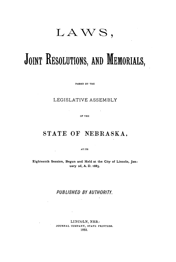 handle is hein.ssl/ssne0117 and id is 1 raw text is: LAWS,
JOINT RESOLUTIONS, AND MEIORIALS,
PASSED BY THE
LEGISLATIVE ASSEMBLY
OF THE
STATE OF NEBRASKA,
AT ITS
Eighteenth Session, Begun and Held at the City of Lincoln, Jan-
uary 2d, A. D. 1883.

PUBLI8HED BY AUTHORITY.
LINCOLN, NEB.:
JOURNAL COMPANY, STATE PRINTERS.
1883.


