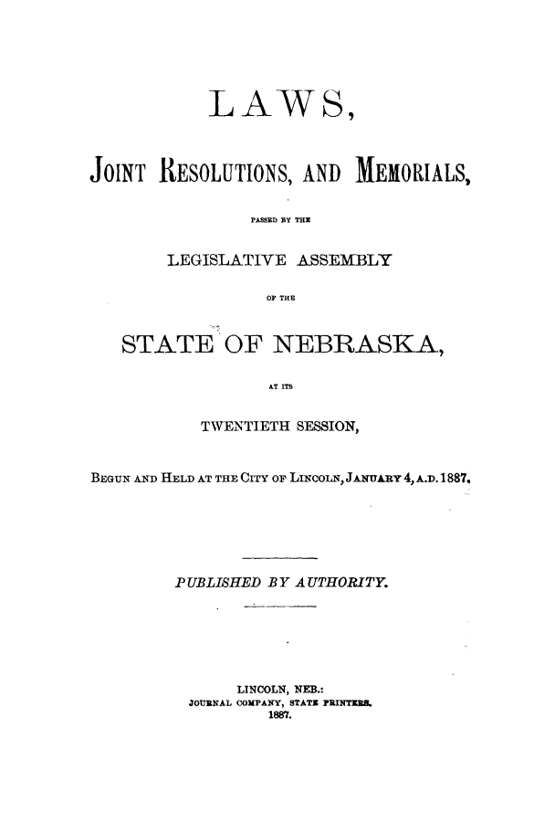 handle is hein.ssl/ssne0119 and id is 1 raw text is: LAWS,
JOINT RESOLUTIONS, AND MEMORIALS,
PAMSD BY THA
LEGISLATIVE ASSEMBLY
OF THE
STATE OF NEBRASKA,
AT ITS
TWENTIETH SESSION,
BEGUN AND HELD AT THE CITY OF LINcoLN, JANuARY 4, A.D.1887.
PUBLISHED BYA UTHORITY.
LINCOLN, NEB.:
JOURNAL COMPANY, STATE PRUTERS.
1887.



