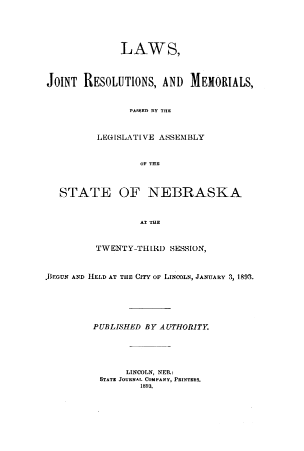 handle is hein.ssl/ssne0122 and id is 1 raw text is: LAWS,
JOINT RESOLUTIONS, AND MEMORIALS,
PASSED BY THE
LEGISLATIVE ASSEMBLY
OF THE

STATE

OF NEBRASKA

AT THE

TWENTY-THIRD SESSTON,
.BEGUN AND HELD AT THE CITY OF LINCOLN, JANUARY 3, 1893.
PUBLISHED BYA UTHORITY.
LINCOLN, NEB.:
STATE JOURNAL COMPANY, PRINTERS.
1893.


