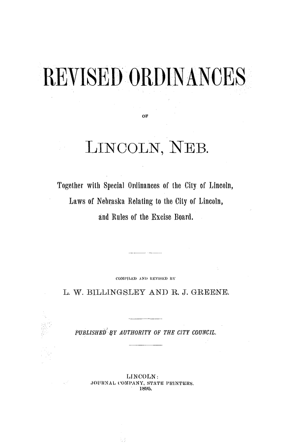 handle is hein.ssl/ssne0123 and id is 1 raw text is: REVISED ORDINANCES
OF
LINCOLN, NEB.

Together with Special Ordinances of the City of Lincoln,
Laws of Nebraska Relating to the City of Lincoln,
and Rules of the Excise Board.
COMPILED AND RZEVISED HY
L. W. BILLINGSLEY AND R. J. GREENE.
PUBLISHED BY AUTHORITY OF THE CITY COUNCIL.
LINCOLN:
JOtRNAL C'OMPANY, STA''E PllNTERS.
1.895.


