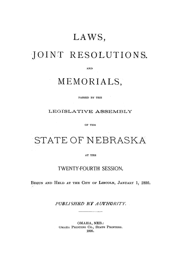 handle is hein.ssl/ssne0124 and id is 1 raw text is: LAWS,
JOINT RESOLUTIONS.
AND
MEMORIALS,
PASSED BY THE
IEGfSLATIVE ASSEMBLY
OF THE
STATE OF NEBRASKA
AT THE
TWENTY-FOURTH SESSION,
BEGUN AND HELD AT THE CITY oF LINCOLN, JANUARY 1, 1895.
PUBLI SHED BV A UTHORITY.
OMAHA, NEB.:
MIAnA PRINTING CO., STATE PRINTERS.
1895.


