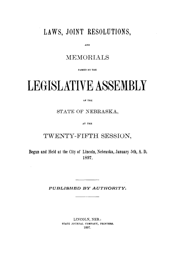 handle is hein.ssl/ssne0125 and id is 1 raw text is: LAWS, JOINT RESOLUTIONS,
AND
MEMORIALS
PASSED BY THE

LEGISLATIVE ASSEMBLY
O~F THE
STATE OF NEBRASKA,
AT THE
TWENTY-FIFTH SESSION,
Begun and Held at the City of Lincoln, Nebraska, January 5th, A. D.
1897.
PUBLISHBD BY AUTHORITY.
LINCOLN, NEB.:
STATE JOURNAL COMPANY, PRINTERS.
1897.



