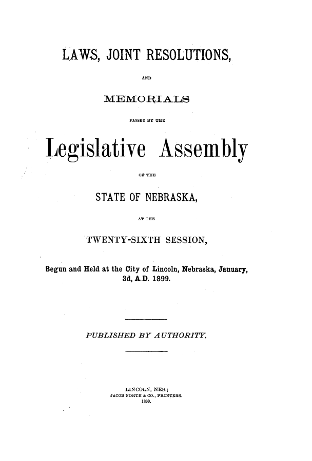 handle is hein.ssl/ssne0126 and id is 1 raw text is: LAWS, JOINT RESOLUTIONS,
AND
MEMOERIALS
PASSED BY THE
Legislative Assembly
02 THE
STATE OF NEBRASKA,
AT TE
TWENTY-SIXTH SESSION,
Begun and Held at the City of Lincoln, Nebraska, January,
3d, A.D. 1899.
PUBLISHED BY A UTHORITY.
LINCOLN, NEB,;
JACOB NORTH & CO., PRINTERS.
1899.


