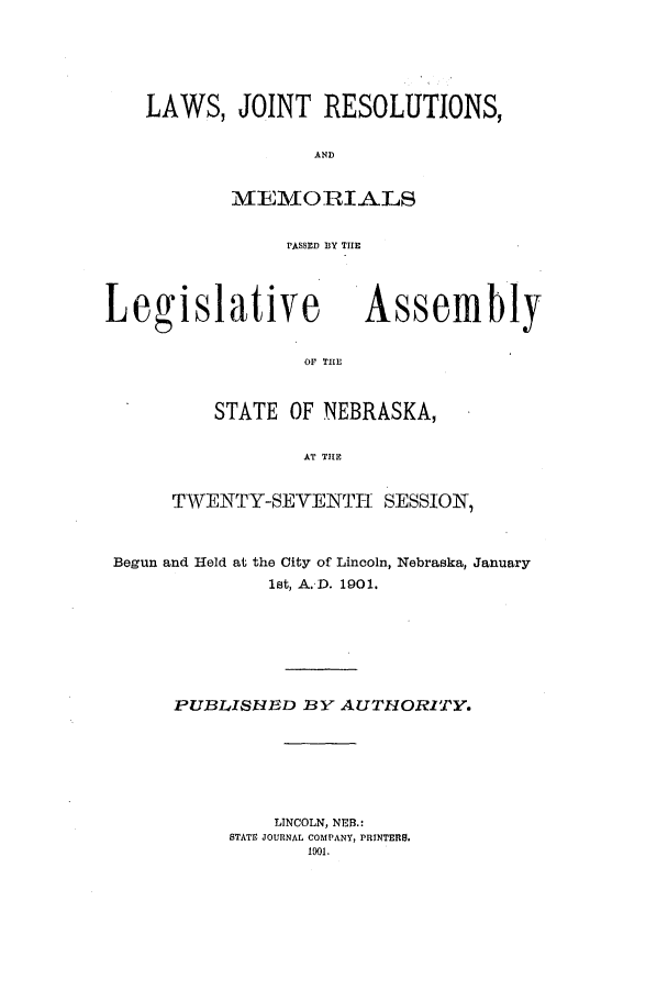 handle is hein.ssl/ssne0127 and id is 1 raw text is: LAWS, JOINT RESOLUTIONS,
AND
ME-AMORIALS
rASSILD D3Y THlE

Legislative

Assembly

OF THlE

STATE OF NEBRASKA,
ASTH SE
TWENTY-SEVENTII. SESSIONT,

Begun and Held at the City of Lincoln, Nebraska, January
lat, A. D. 1901.
PUBLISHED BY AUTHORITY.
LINCOLN, NEB.:
STATE JOURNAL COMPANY, PRINTERS.
1901.


