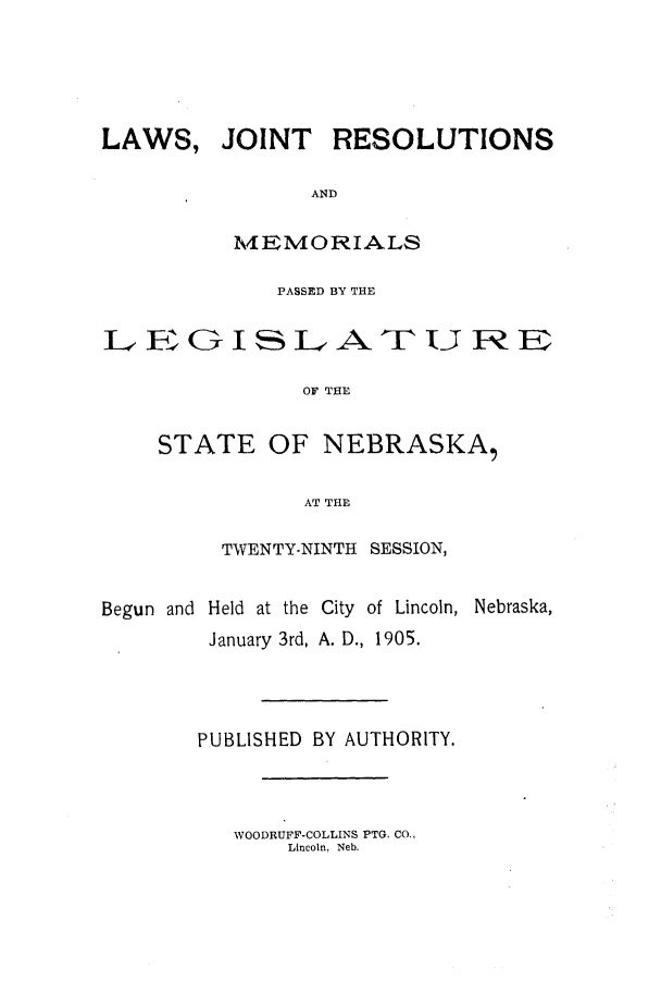 handle is hein.ssl/ssne0129 and id is 1 raw text is: LAWS,

JOINT RESOLUTIONS

AND
MEMORIALS

PASSED BY THE
LGISLe-ATURE
OF THE
STATE OF NEBRASKA,
AT THE
TWENTY-NINTH SESSION,
Begun and Held at the City of Lincoln, Nebraska,
January 3rd, A. D., 1905.
PUBLISHED BY AUTHORITY.

WOODRUFF-COLLINS PTG. CO.,
Lincoln, Neb.


