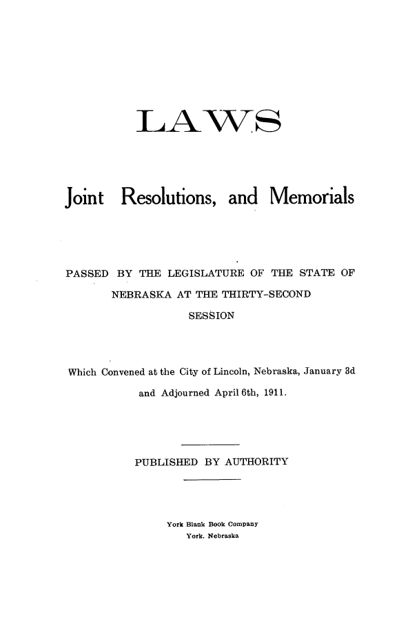 handle is hein.ssl/ssne0132 and id is 1 raw text is: LAWS
Joint Resolutions, and Memorials
PASSED BY THE LEGISLATURE OF THE STATE OF
NEBRASKA AT THE THIRTY-SECOND
SESSION
Which Convened at the City of Lincoln, Nebraska, January 3d
and Adjourned April 6th, 1911.
PUBLISHED BY AUTHORITY

York Blank Book Company
York, Nebraska


