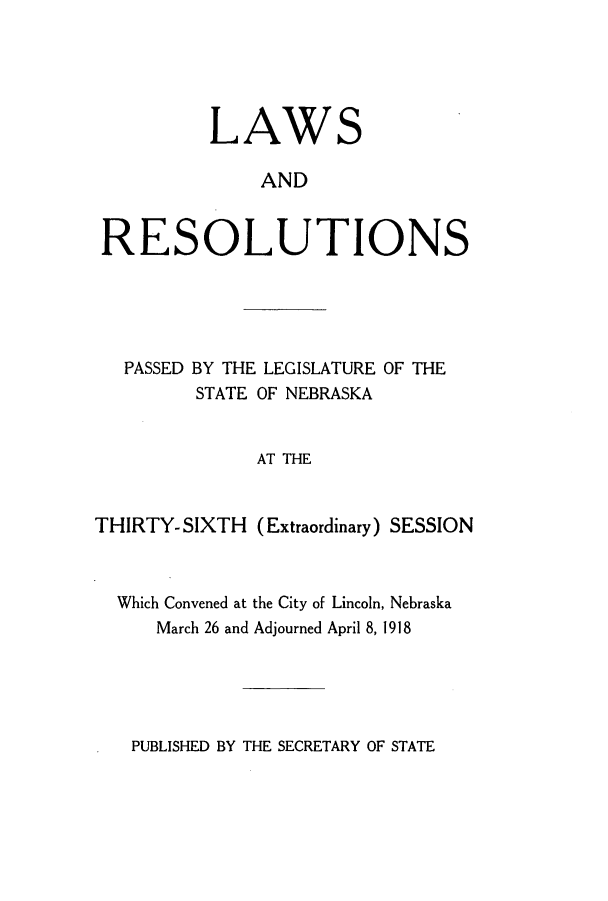 handle is hein.ssl/ssne0136 and id is 1 raw text is: LAWS
AND
RESOLUTIONS

PASSED BY THE LEGISLATURE OF THE
STATE OF NEBRASKA
AT THE
THIRTY- SIXTH (Extraordinary) SESSION

Which Convened at the City of Lincoln, Nebraska
March 26 and Adjourned April 8, 1918

PUBLISHED BY THE SECRETARY OF STATE



