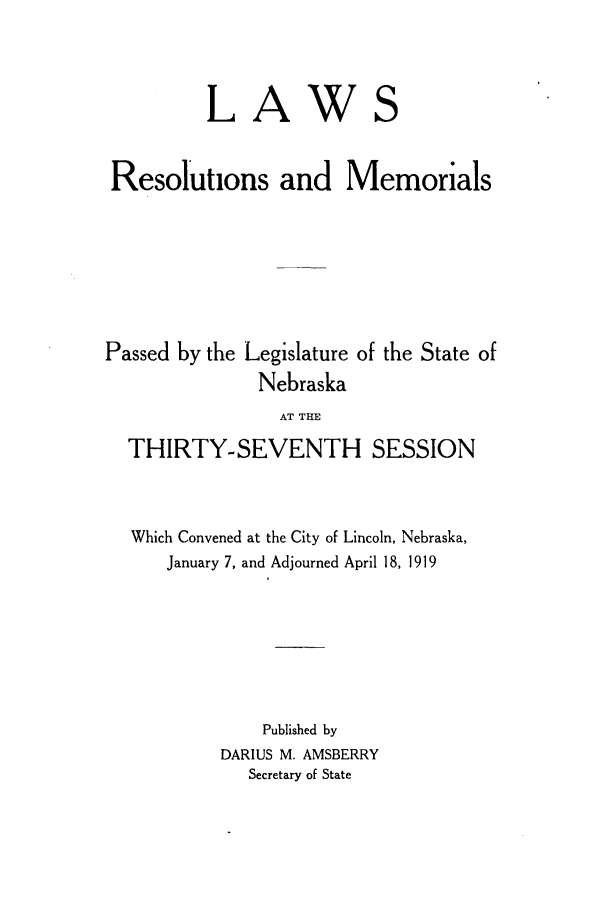 handle is hein.ssl/ssne0137 and id is 1 raw text is: L

A

W

S

Resolutions and Memorials
Passed by the Legislature of the State of
Nebraska
AT THE
THIRTY-SEVENTH SESSION
Which Convened at the City of Lincoln, Nebraska,
January 7, and Adjourned April 18, 1919
Published by
DARIUS M. AMSBERRY
Secretary of State


