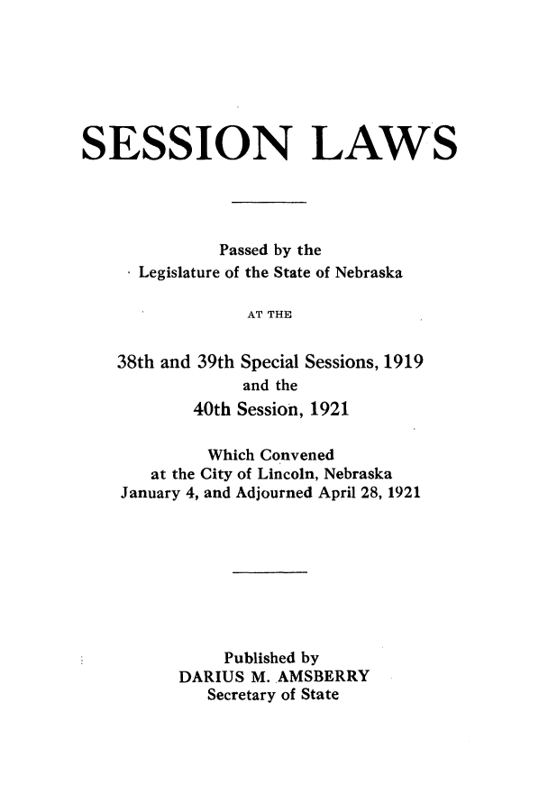 handle is hein.ssl/ssne0138 and id is 1 raw text is: SESSION LAWS
Passed by the
* Legislature of the State of Nebraska
AT THE
38th and 39th Special Sessions, 1919
and the
40th Session, 1921
Which Convened
at the City of Lincoln, Nebraska
January 4, and Adjourned April 28, 1921
Published by
DARIUS M. AMSBERRY
Secretary of State


