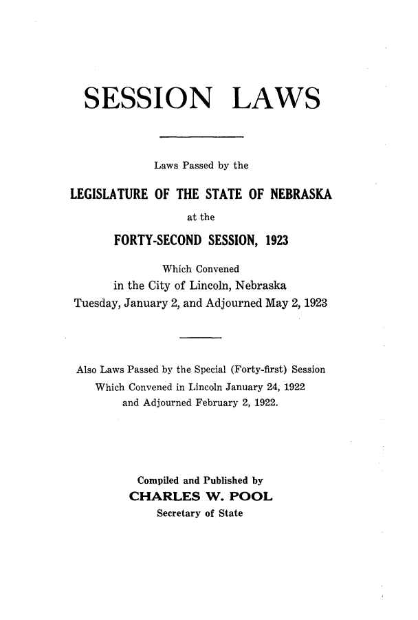 handle is hein.ssl/ssne0139 and id is 1 raw text is: SESSION LAWS
Laws Passed by the
LEGISLATURE OF THE STATE OF NEBRASKA
at the
FORTY-SECOND SESSION, 1923
Which Convened
in the City of Lincoln, Nebraska
Tuesday, January 2, and Adjourned May 2, 1923
Also Laws Passed by the Special (Forty-first) Session
Which Convened in Lincoln January 24, 1922
and Adjourned February 2, 1922.
Compiled and Published by
CHARLES W. POOL
Secretary of State


