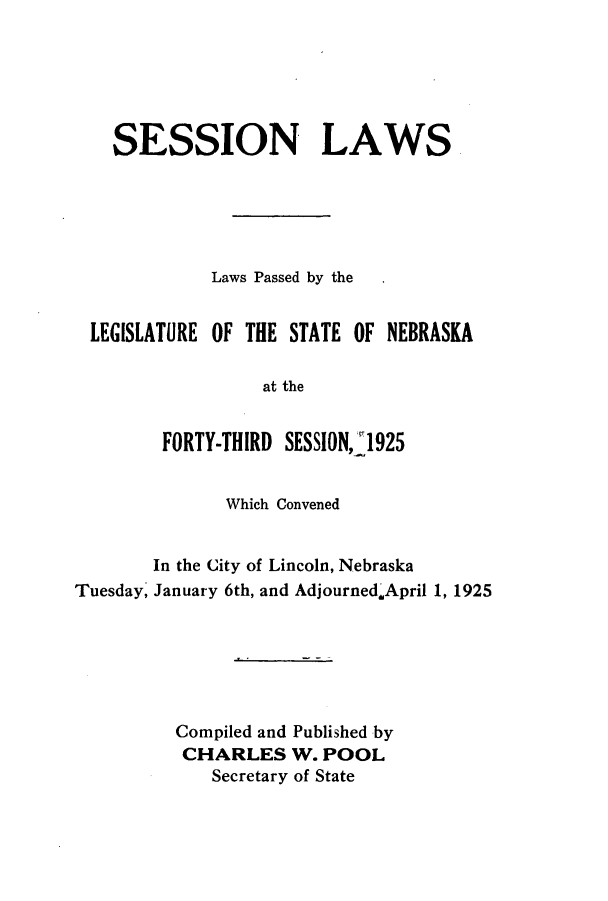 handle is hein.ssl/ssne0140 and id is 1 raw text is: SESSION LAWS
Laws Passed by the
LEGISLATURE OF THE STATE OF NEBRASKA
at the
FORTY-THIRD SESSION, 1925
Which Convened
In the City of Lincoln, Nebraska
Tuesday, January 6th, and AdjournedApril 1, 1925
Compiled and Published by
CHARLES W. POOL
Secretary of State


