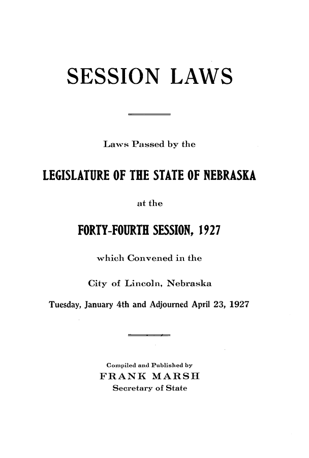 handle is hein.ssl/ssne0141 and id is 1 raw text is: SESSION LAWS
Laws Passed by the
LEGISLATURE OF THE STATE OF NEBRASKA
at the
FORTY-FOURTH SESSION, 1927
which Convened in the
City of Lincoln, Nebraska
Tuesday, January 4th and Adjourned April 23, 1927
Compiled and Published by
FRANK MARSH
Secretary of State


