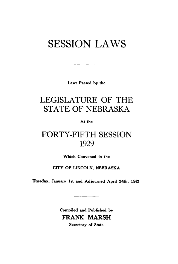 handle is hein.ssl/ssne0142 and id is 1 raw text is: SESSION LAWS
Laws Passed by the
LEGISLATURE OF THE
STATE OF NEBRASKA
At the
FORTY-FIFTH SESSION
1929
Which Convened in the
CITY OF LINCOLN, NEBRASKA
Tuesday, January 1st and Adjourned April 24th, 192f
Compiled and Published by
FRANK MARSH
Secretary of State


