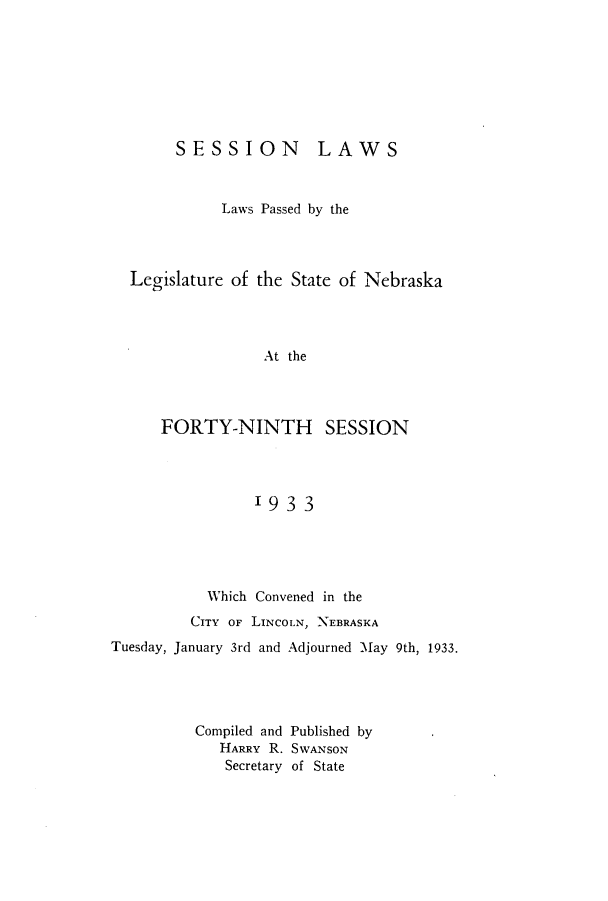 handle is hein.ssl/ssne0145 and id is 1 raw text is: SESSION

LAWS

Laws Passed by the
Legislature of the State of Nebraska
At the

FORTY-NINTH

SESSION

19 3 3

Which Convened in the
CITY OF LINCOLN, NEBRASKA
Tuesday, January 3rd and Adjourned May 9th, 1933.
Compiled and Published by
HARRY R. SWANSON
Secretary of State



