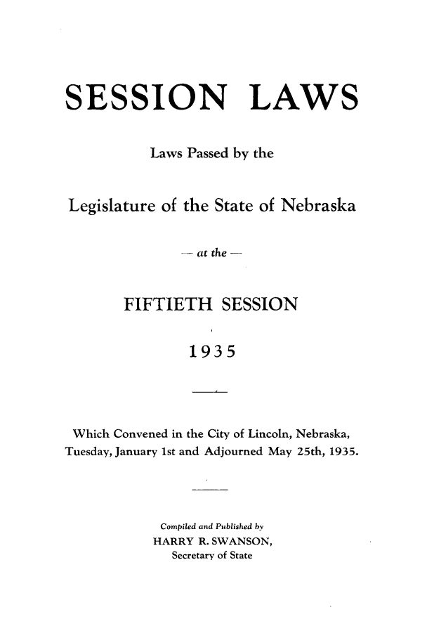 handle is hein.ssl/ssne0146 and id is 1 raw text is: SESSION LAWS
Laws Passed by the
Legislature of the State of Nebraska
- at the -
FIFTIETH SESSION
1935
Which Convened in the City of Lincoln, Nebraska,
Tuesday, January 1st and Adjourned May 25th, 1935.

Compiled and Published by
HARRY R. SWANSON,
Secretary of State


