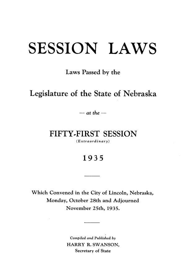 handle is hein.ssl/ssne0147 and id is 1 raw text is: SESSION LAWS
Laws Passed by the
Legislature of the State of Nebraska
- at the -
FIFTY-FIRST SESSION
(Extraordinary)
1935
Which Convened in the City of Lincoln, Nebraska,
Monday, October 28th and Adjourned
November 25th, 1935.

Compiled and Published by
HARRY R. SWANSON,
Secretary of State


