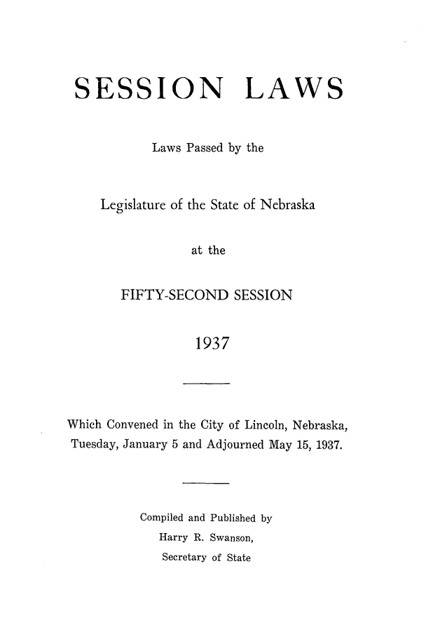 handle is hein.ssl/ssne0148 and id is 1 raw text is: SESSION LAWS
Laws Passed by the
Legislature of the State of Nebraska
at the
FIFTY-SECOND SESSION
1937

Which Convened in the City of Lincoln, Nebraska,
Tuesday, January 5 and Adjourned May 15, 1937.
Compiled and Published by
Harry R. Swanson,
Secretary of State



