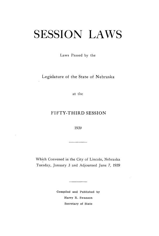 handle is hein.ssl/ssne0149 and id is 1 raw text is: SESSION LAWS
Laws Passed by the
Legislature of the State of Nebraska
at the
FIFTY-THIRD SESSION
1939

Which Convened in the City of Lincoln, Nebraska
Tuesday, January 3 and Adjourned June 7, 1939
Compiled and Published by
Harry R. Swanson
Secretary of State


