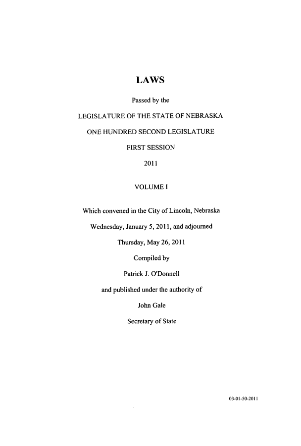 handle is hein.ssl/ssne0150 and id is 1 raw text is: LAWS
Passed by the
LEGISLATURE OF THE STATE OF NEBRASKA
ONE HUNDRED SECOND LEGISLATURE
FIRST SESSION
2011
VOLUME I
Which convened in the City of Lincoln, Nebraska
Wednesday, January 5, 2011, and adjourned
Thursday, May 26, 2011
Compiled by
Patrick J. O'Donnell
and published under the authority of
John Gale
Secretary of State

03-01-50-2011


